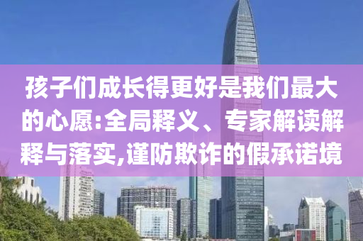 孩子們成長得更好是我們最大的心愿:全局釋義、專家解讀解釋與落實,謹防欺詐的假承諾境