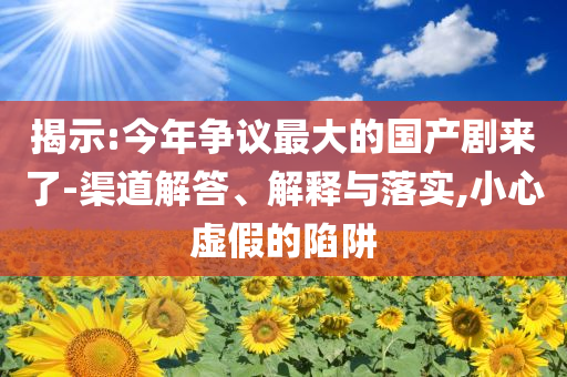 揭示:今年?duì)幾h最大的國產(chǎn)劇來了-渠道解答、解釋與落實(shí),小心虛假的陷阱