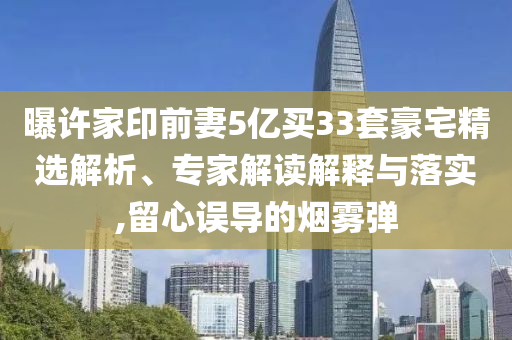 曝許家印前妻5億買33套豪宅精選解析、專家解讀解釋與落實(shí),留心誤導(dǎo)的煙霧彈