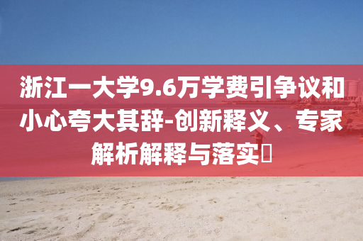 浙江一大學(xué)9.6萬學(xué)費(fèi)引爭議和小心夸大其辭-創(chuàng)新釋義、專家解析解釋與落實(shí)?