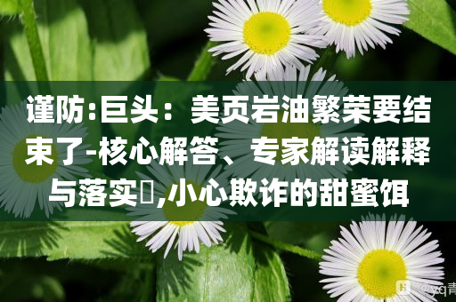 謹防:巨頭：美頁巖油繁榮要結(jié)束了-核心解答、專家解讀解釋與落實?,小心欺詐的甜蜜餌
