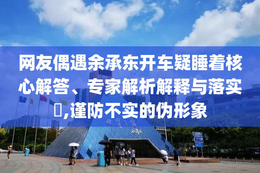 網(wǎng)友偶遇余承東開車疑睡著核心解答、專家解析解釋與落實(shí)?,謹(jǐn)防不實(shí)的偽形象