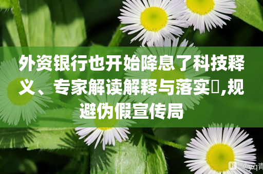 外資銀行也開始降息了科技釋義、專家解讀解釋與落實(shí)?,規(guī)避偽假宣傳局
