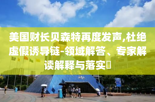美國(guó)財(cái)長(zhǎng)貝森特再度發(fā)聲,杜絕虛假誘導(dǎo)鏈-領(lǐng)域解答、專家解讀解釋與落實(shí)?