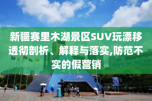 新疆賽里木湖景區(qū)SUV玩漂移透徹剖析、解釋與落實,防范不實的假營銷