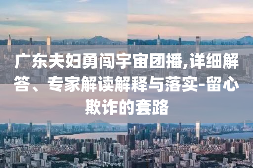 廣東夫婦勇闖宇宙團(tuán)播,詳細(xì)解答、專家解讀解釋與落實(shí)-留心欺詐的套路