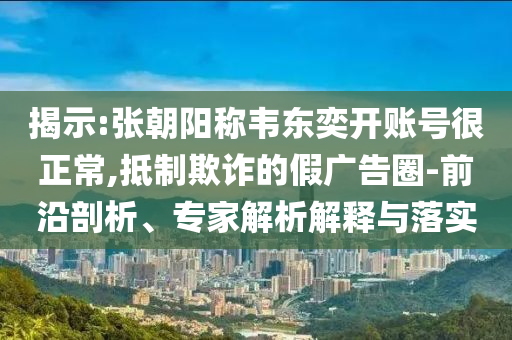 揭示:張朝陽稱韋東奕開賬號很正常,抵制欺詐的假廣告圈-前沿剖析、專家解析解釋與落實