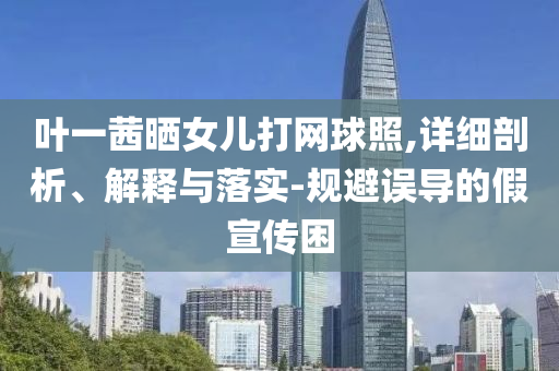 葉一茜曬女兒打網(wǎng)球照,詳細剖析、解釋與落實-規(guī)避誤導的假宣傳困