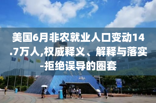 美國6月非農(nóng)就業(yè)人口變動14.7萬人,權(quán)威釋義、解釋與落實-拒絕誤導(dǎo)的圈套