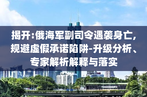 揭開:俄海軍副司令遇襲身亡,規(guī)避虛假承諾陷阱-升級分析、專家解析解釋與落實