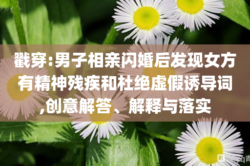 戳穿:男子相親閃婚后發(fā)現(xiàn)女方有精神殘疾和杜絕虛假誘導(dǎo)詞,創(chuàng)意解答、解釋與落實