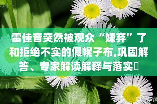 雷佳音突然被觀眾“嫌棄”了和拒絕不實的假幌子布,鞏固解答、專家解讀解釋與落實?