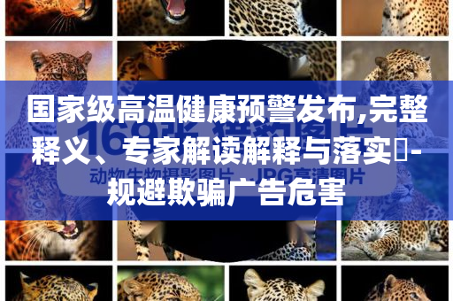 國家級高溫健康預(yù)警發(fā)布,完整釋義、專家解讀解釋與落實?-規(guī)避欺騙廣告危害