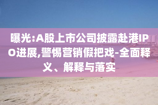 曝光:A股上市公司披露赴港IPO進(jìn)展,警惕營銷假把戲-全面釋義、解釋與落實