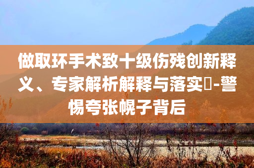 做取環(huán)手術(shù)致十級傷殘創(chuàng)新釋義、專家解析解釋與落實?-警惕夸張幌子背后