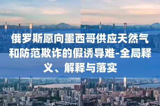 俄羅斯愿向墨西哥供應(yīng)天然氣和防范欺詐的假誘導(dǎo)難-全局釋義、解釋與落實(shí)