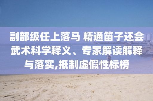 副部級任上落馬 精通笛子還會武術(shù)科學釋義、專家解讀解釋與落實,抵制虛假性標榜