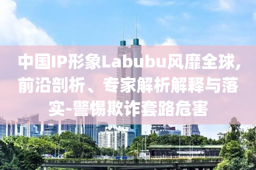 中國IP形象Labubu風(fēng)靡全球,前沿剖析、專家解析解釋與落實-警惕欺詐套路危害