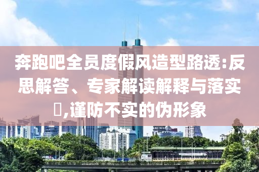 奔跑吧全員度假風(fēng)造型路透:反思解答、專家解讀解釋與落實(shí)?,謹(jǐn)防不實(shí)的偽形象