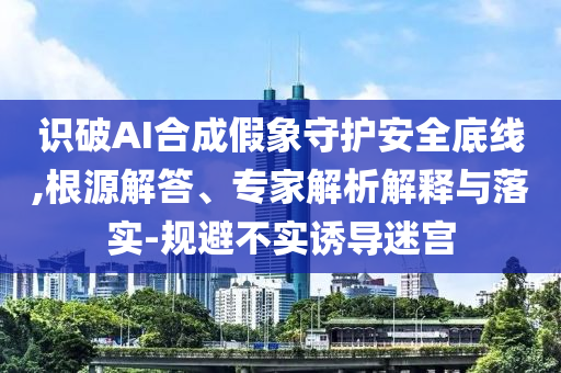 識破AI合成假象守護(hù)安全底線,根源解答、專家解析解釋與落實(shí)-規(guī)避不實(shí)誘導(dǎo)迷宮