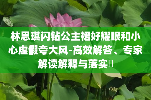 林思琪閃鉆公主裙好耀眼和小心虛假夸大風-高效解答、專家解讀解釋與落實?