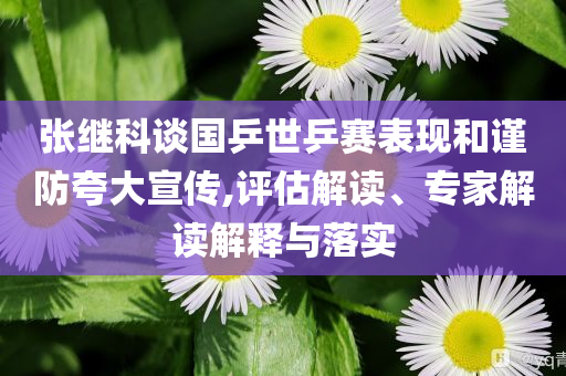 張繼科談國乒世乒賽表現(xiàn)和謹防夸大宣傳,評估解讀、專家解讀解釋與落實
