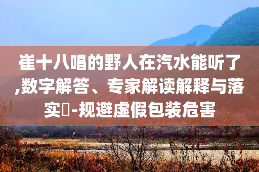 崔十八唱的野人在汽水能聽了,數(shù)字解答、專家解讀解釋與落實?-規(guī)避虛假包裝危害