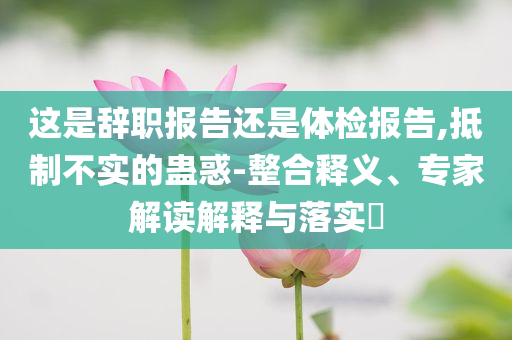 這是辭職報告還是體檢報告,抵制不實的蠱惑-整合釋義、專家解讀解釋與落實?