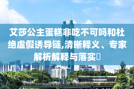 艾莎公主蛋糕非吃不可嗎和杜絕虛假誘導鏈,清晰釋義、專家解析解釋與落實?