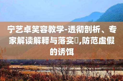 寧藝卓笑容教學(xué)-透徹剖析、專家解讀解釋與落實(shí)?,防范虛假的誘餌