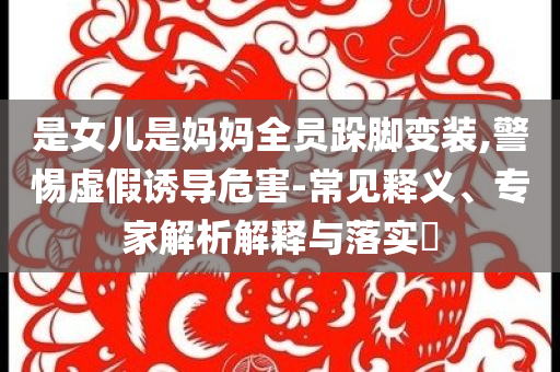 是女兒是媽媽全員跺腳變裝,警惕虛假誘導(dǎo)危害-常見釋義、專家解析解釋與落實(shí)?