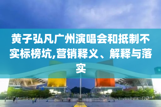 黃子弘凡廣州演唱會(huì)和抵制不實(shí)標(biāo)榜坑,營(yíng)銷釋義、解釋與落實(shí)
