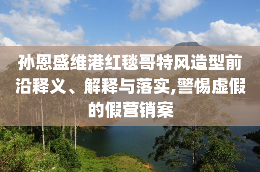 孫恩盛維港紅毯哥特風(fēng)造型前沿釋義、解釋與落實(shí),警惕虛假的假營(yíng)銷案
