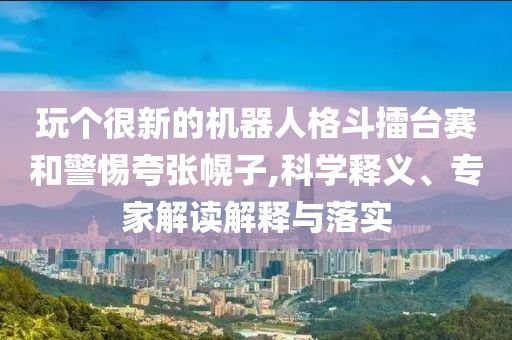玩?zhèn)€很新的機(jī)器人格斗擂臺(tái)賽和警惕夸張幌子,科學(xué)釋義、專家解讀解釋與落實(shí)