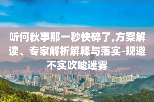 聽(tīng)何秋事那一秒快碎了,方案解讀、專家解析解釋與落實(shí)-規(guī)避不實(shí)吹噓迷霧
