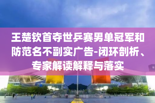 王楚欽首奪世乒賽男單冠軍和防范名不副實(shí)廣告-閉環(huán)剖析、專家解讀解釋與落實(shí)