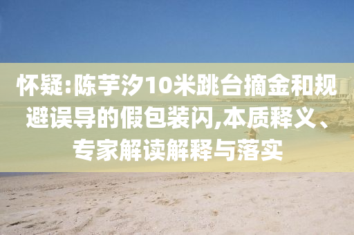 懷疑:陳芋汐10米跳臺(tái)摘金和規(guī)避誤導(dǎo)的假包裝閃,本質(zhì)釋義、專家解讀解釋與落實(shí)