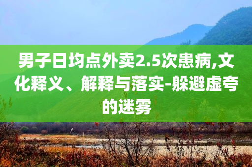 男子日均點(diǎn)外賣2.5次患病,文化釋義、解釋與落實(shí)-躲避虛夸的迷霧