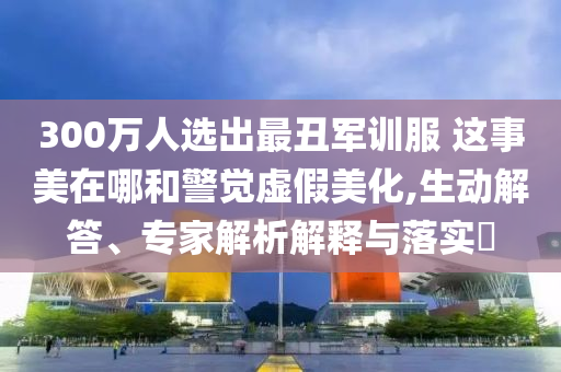 300萬(wàn)人選出最丑軍訓(xùn)服 這事美在哪和警覺(jué)虛假美化,生動(dòng)解答、專家解析解釋與落實(shí)?