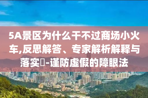 5A景區(qū)為什么干不過(guò)商場(chǎng)小火車,反思解答、專家解析解釋與落實(shí)?-謹(jǐn)防虛假的障眼法