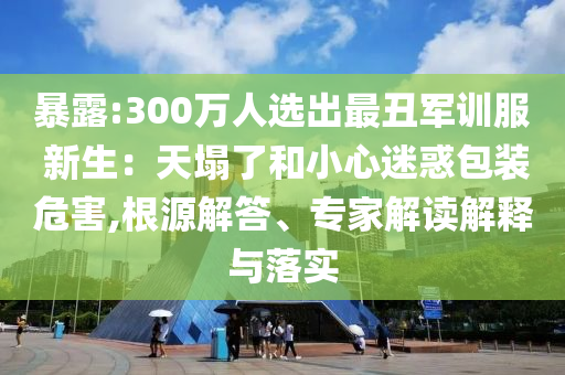 暴露:300萬(wàn)人選出最丑軍訓(xùn)服 新生：天塌了和小心迷惑包裝危害,根源解答、專家解讀解釋與落實(shí)