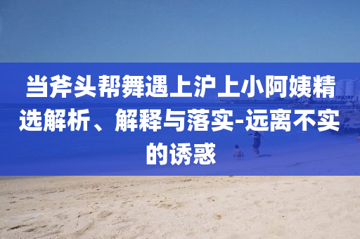 當(dāng)斧頭幫舞遇上滬上小阿姨精選解析、解釋與落實(shí)-遠(yuǎn)離不實(shí)的誘惑