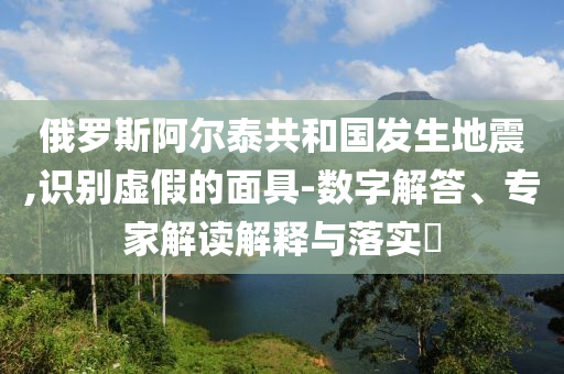 俄羅斯阿爾泰共和國(guó)發(fā)生地震,識(shí)別虛假的面具-數(shù)字解答、專家解讀解釋與落實(shí)?