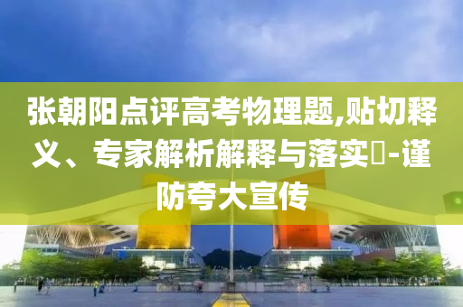 張朝陽點評高考物理題,貼切釋義、專家解析解釋與落實?-謹(jǐn)防夸大宣傳