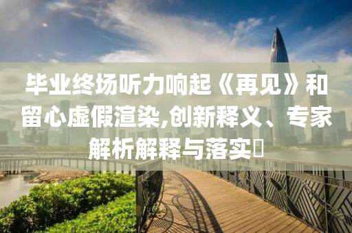 畢業(yè)終場聽力響起《再見》和留心虛假渲染,創(chuàng)新釋義、專家解析解釋與落實?