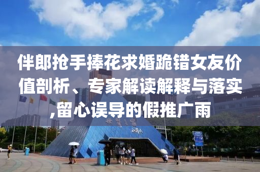 伴郎搶手捧花求婚跪錯(cuò)女友價(jià)值剖析、專家解讀解釋與落實(shí),留心誤導(dǎo)的假推廣雨