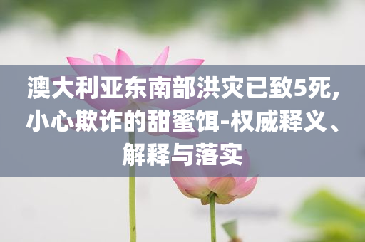 澳大利亞東南部洪災(zāi)已致5死,小心欺詐的甜蜜餌-權(quán)威釋義、解釋與落實(shí)