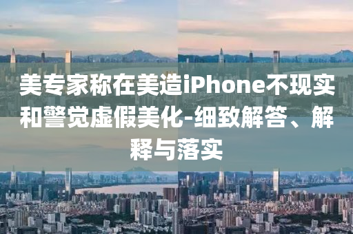 美專家稱在美造iPhone不現(xiàn)實(shí)和警覺(jué)虛假美化-細(xì)致解答、解釋與落實(shí)
