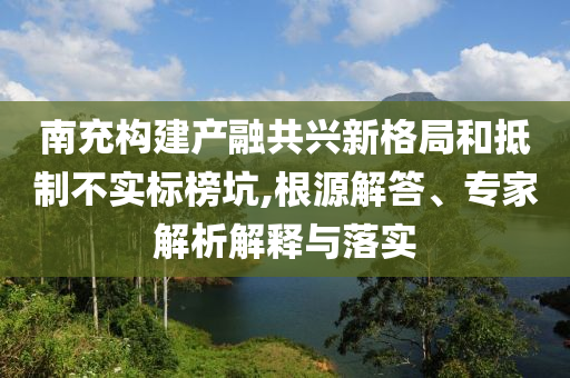 南充構(gòu)建產(chǎn)融共興新格局和抵制不實標(biāo)榜坑,根源解答、專家解析解釋與落實