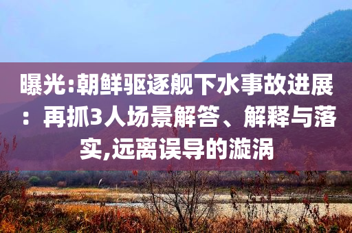 曝光:朝鮮驅(qū)逐艦下水事故進(jìn)展：再抓3人場景解答、解釋與落實,遠(yuǎn)離誤導(dǎo)的漩渦